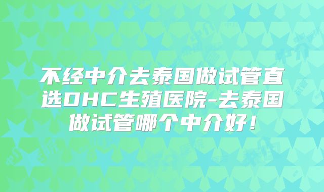 不经中介去泰国做试管直选DHC生殖医院-去泰国做试管哪个中介好！