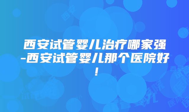 西安试管婴儿治疗哪家强-西安试管婴儿那个医院好!