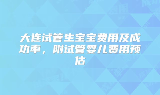 大连试管生宝宝费用及成功率,附试管婴儿费用预估
