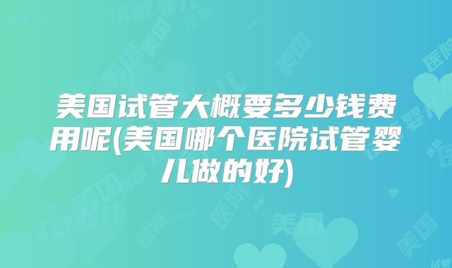 美国试管大概要多少钱费用呢(美国哪个医院试管婴儿做的好)