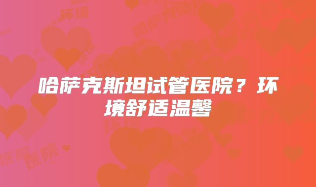 哈萨克斯坦试管医院?环境舒适温馨