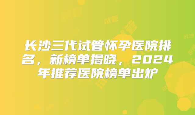 长沙三代试管怀孕医院排名，新榜单揭晓，2024年推荐医院榜单出炉