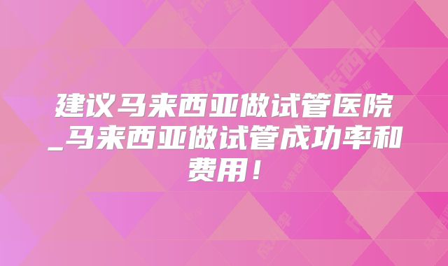 建议马来西亚做试管医院_马来西亚做试管成功率和费用！