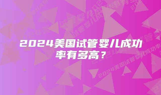 2024美国试管婴儿成功率有多高？