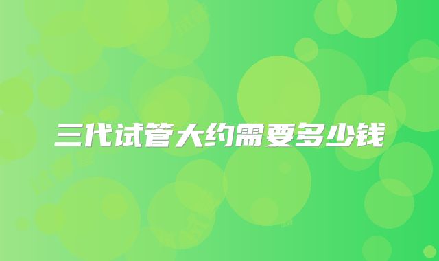 三代试管大约需要多少钱