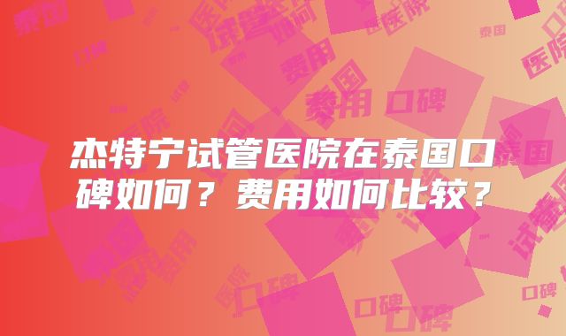 杰特宁试管医院在泰国口碑如何？费用如何比较？