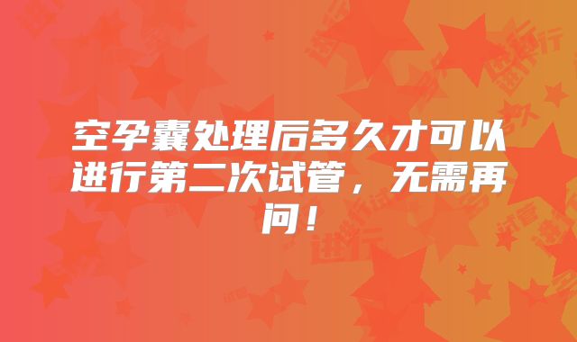 空孕囊处理后多久才可以进行第二次试管,无需再问!