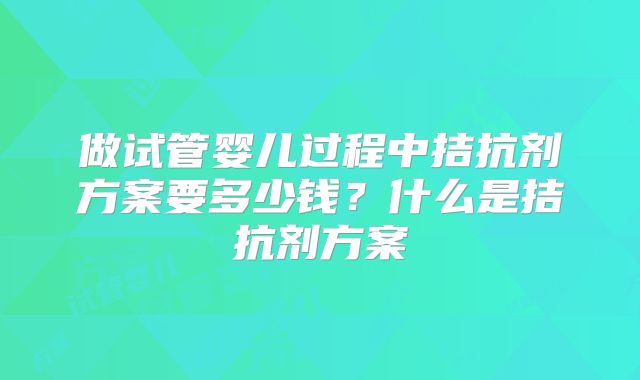 做试管婴儿过程中拮抗剂方案要多少钱？什么是拮抗剂方案