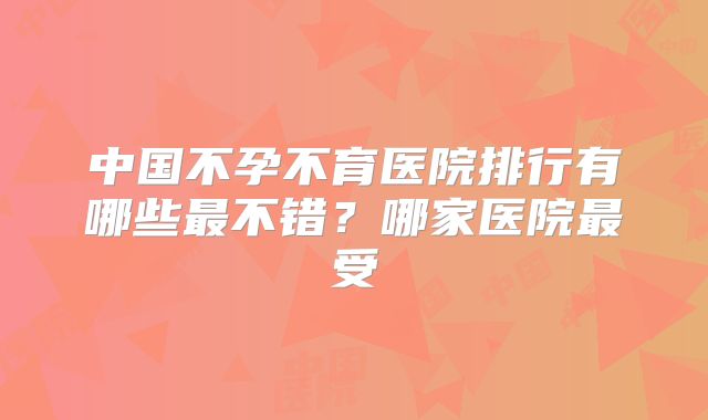 中国不孕不育医院排行有哪些最不错?哪家医院最受