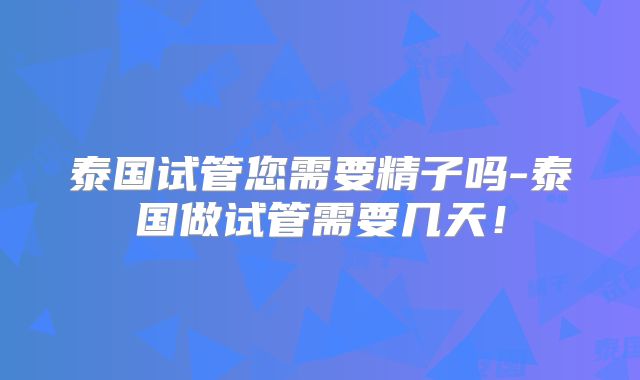 泰国试管您需要精子吗-泰国做试管需要几天！