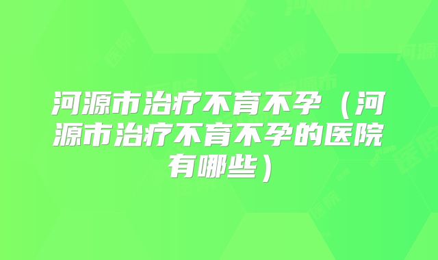 河源市治疗不育不孕（河源市治疗不育不孕的医院有哪些）