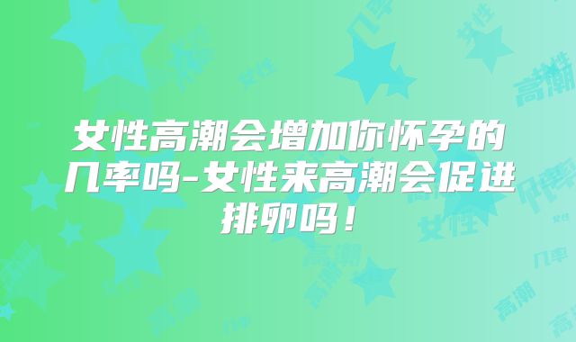 女性高潮会增加你怀孕的几率吗-女性来高潮会促进排卵吗!
