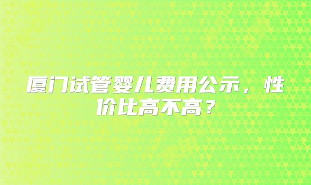 厦门试管婴儿费用公示，性价比高不高？