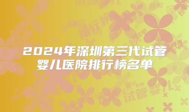 2024年深圳第三代试管婴儿医院排行榜名单