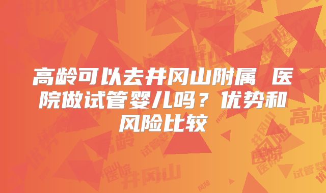 高龄可以去井冈山附属 医院做试管婴儿吗?优势和风险比较