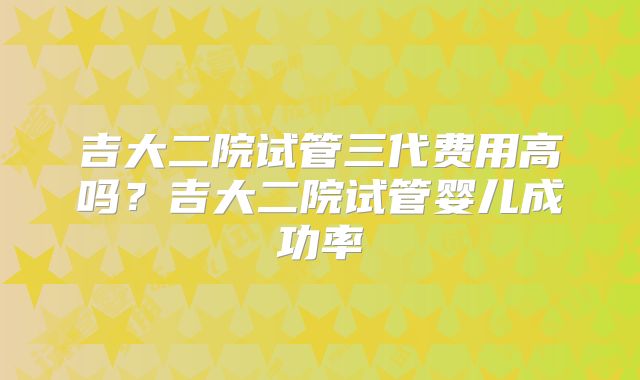吉大二院试管三代费用高吗？吉大二院试管婴儿成功率