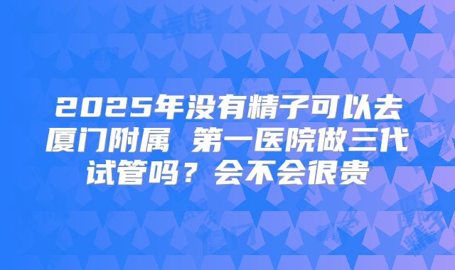 2025年没有精子可以去厦门附属 第一医院做三代试管吗?会不会很贵