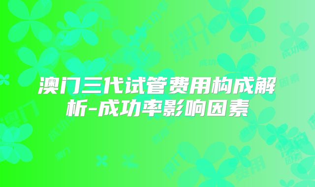 澳门三代试管费用构成解析-成功率影响因素