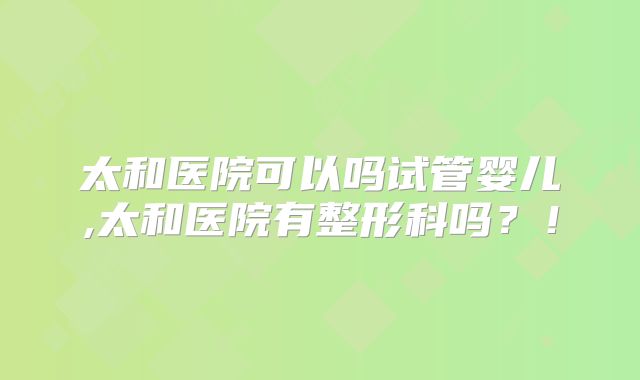 太和医院可以吗试管婴儿,太和医院有整形科吗？！