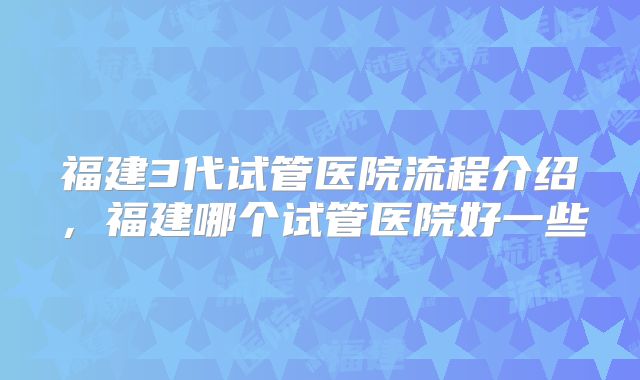 福建3代试管医院流程介绍，福建哪个试管医院好一些