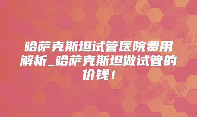 哈萨克斯坦试管医院费用解析_哈萨克斯坦做试管的价钱！