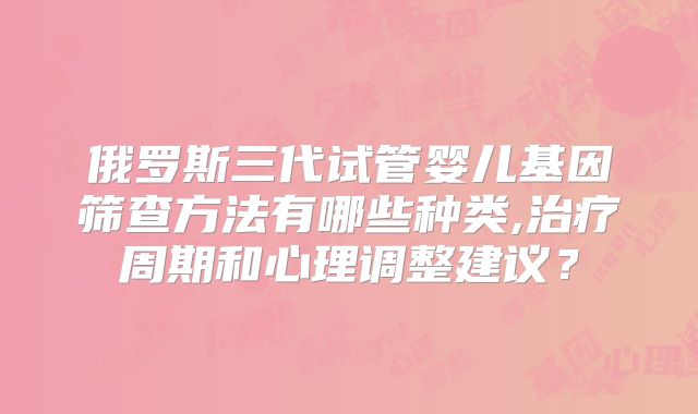 俄罗斯三代试管婴儿基因筛查方法有哪些种类,治疗周期和心理调整建议?
