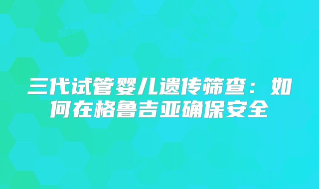 三代试管婴儿遗传筛查：如何在格鲁吉亚确保安全