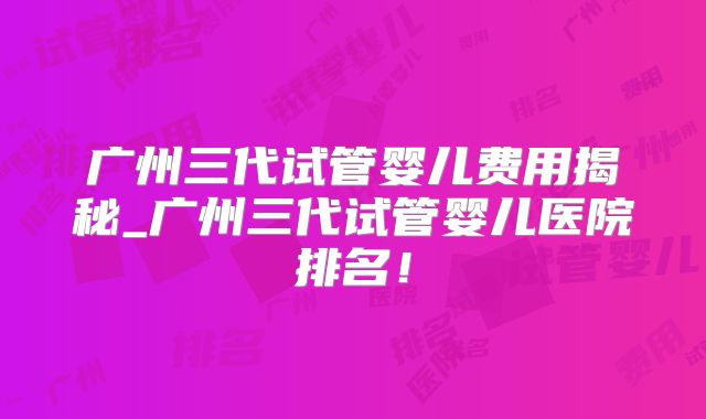 广州三代试管婴儿费用揭秘_广州三代试管婴儿医院排名！