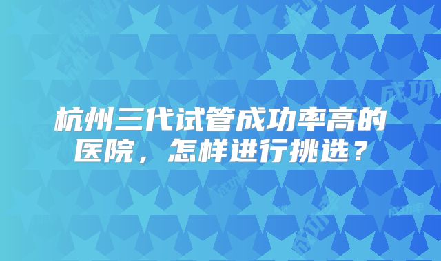 杭州三代试管成功率高的医院，怎样进行挑选？