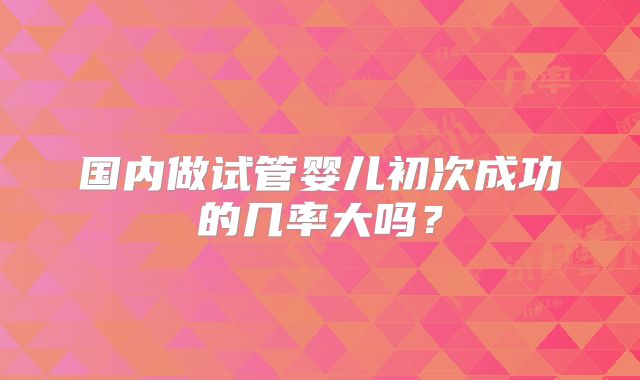 国内做试管婴儿初次成功的几率大吗?
