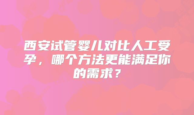 西安试管婴儿对比人工受孕，哪个方法更能满足你的需求？