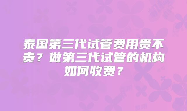 泰国第三代试管费用贵不贵？做第三代试管的机构如何收费？