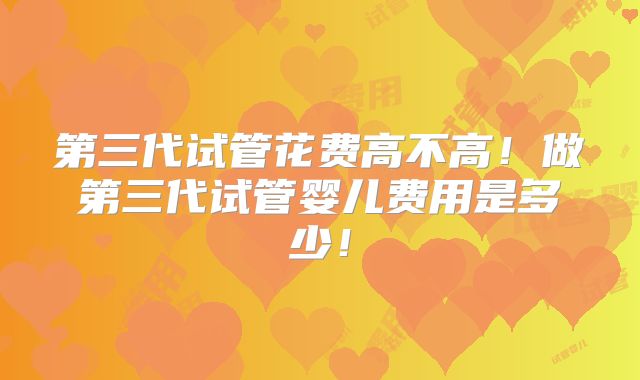 第三代试管花费高不高！做第三代试管婴儿费用是多少！