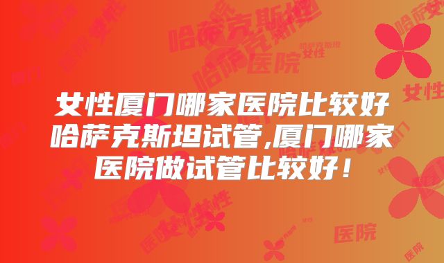 女性厦门哪家医院比较好哈萨克斯坦试管,厦门哪家医院做试管比较好！