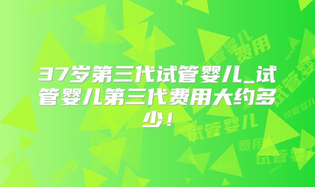 37岁第三代试管婴儿_试管婴儿第三代费用大约多少！