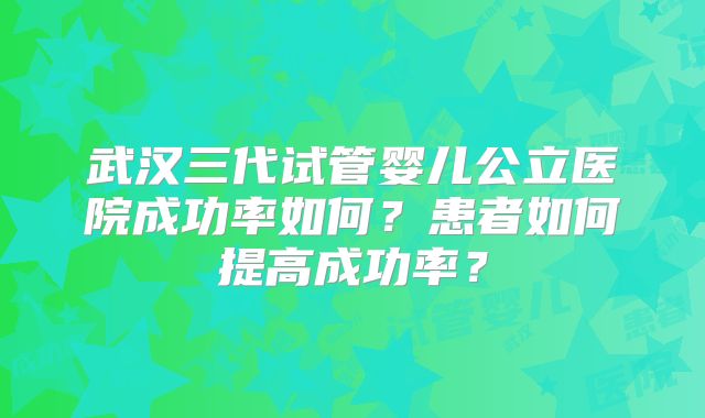 武汉三代试管婴儿公立医院成功率如何?患者如何提高成功率?