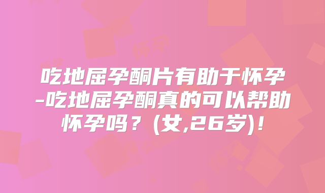 吃地屈孕酮片有助于怀孕-吃地屈孕酮真的可以帮助怀孕吗？(女,26岁)！