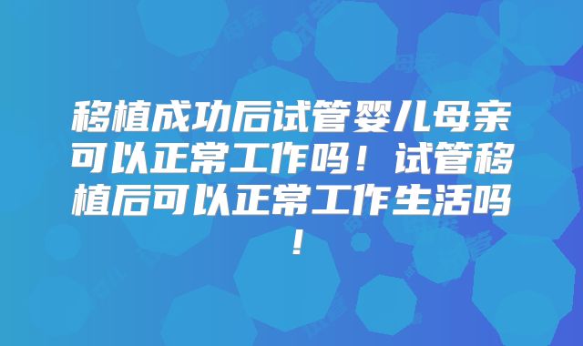 移植成功后试管婴儿母亲可以正常工作吗！试管移植后可以正常工作生活吗！