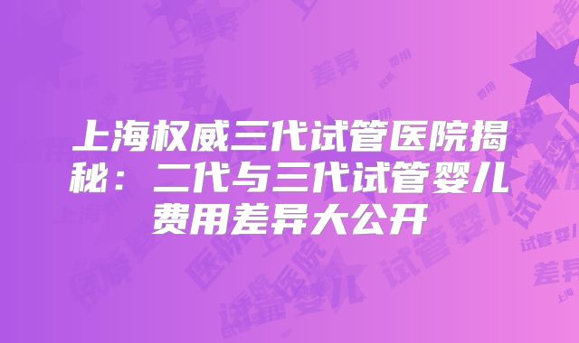 上海权威三代试管医院揭秘：二代与三代试管婴儿费用差异大公开