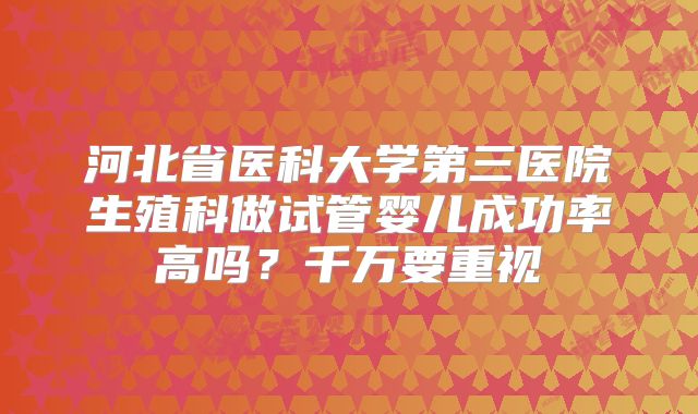 河北省医科大学第三医院生殖科做试管婴儿成功率高吗?千万要重视