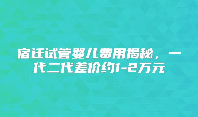 宿迁试管婴儿费用揭秘，一代二代差价约1-2万元