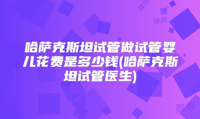 哈萨克斯坦试管做试管婴儿花费是多少钱(哈萨克斯坦试管医生)