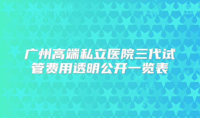 广州高端私立医院三代试管费用透明公开一览表