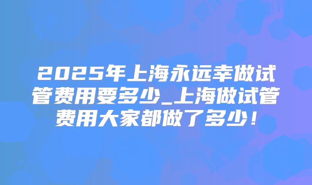 2025年上海永远幸做试管费用要多少_上海做试管费用大家都做了多少!