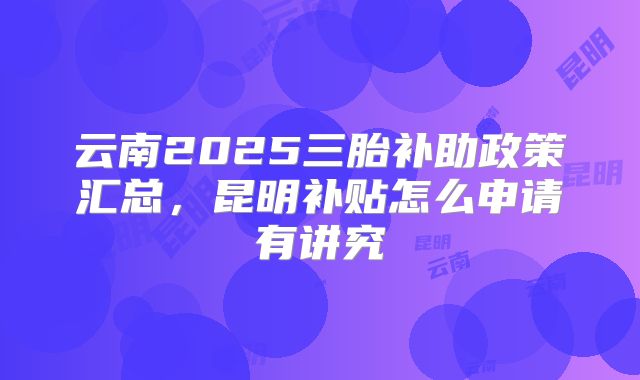 云南2025三胎补助政策汇总,昆明补贴怎么申请有讲究