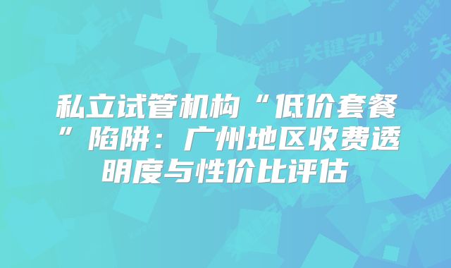 私立试管机构“低价套餐”陷阱:广州地区收费透明度与性价比评估