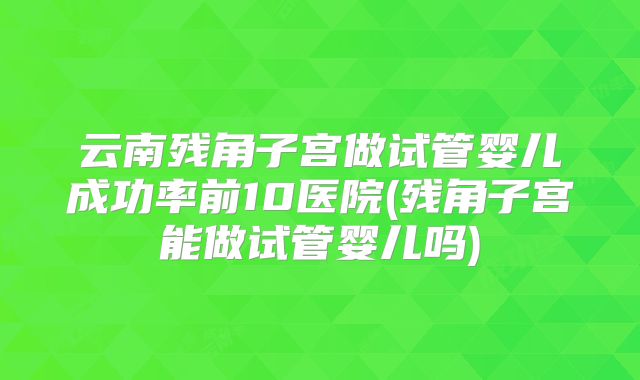 云南残角子宫做试管婴儿成功率前10医院(残角子宫能做试管婴儿吗)