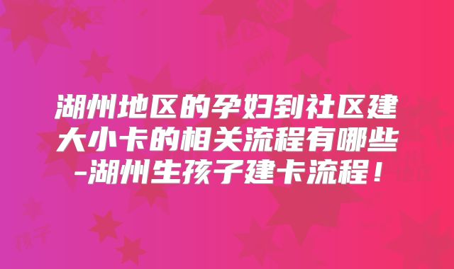 湖州地区的孕妇到社区建大小卡的相关流程有哪些-湖州生孩子建卡流程！