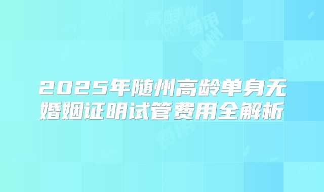 2025年随州高龄单身无婚姻证明试管费用全解析