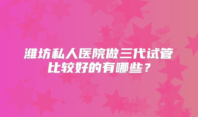 潍坊私人医院做三代试管比较好的有哪些?